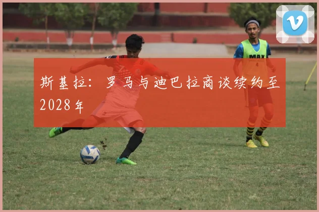斯基拉：罗马与迪巴拉商谈续约至2028年