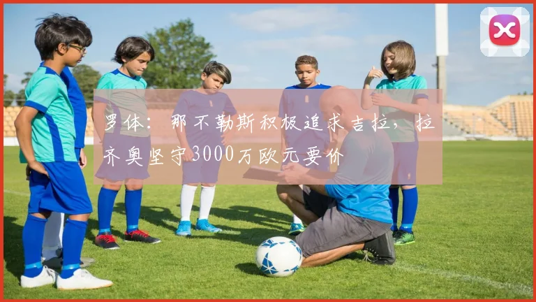 罗体：那不勒斯积极追求吉拉，拉齐奥坚守3000万欧元要价